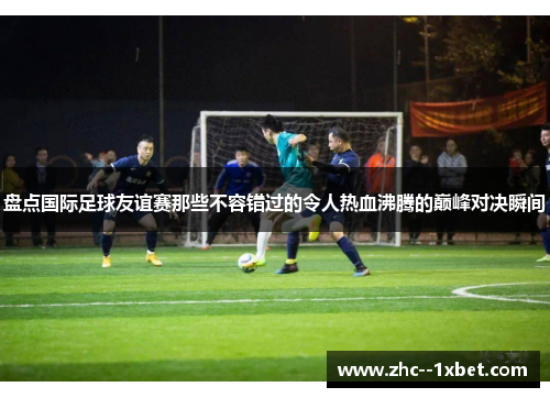 盘点国际足球友谊赛那些不容错过的令人热血沸腾的巅峰对决瞬间